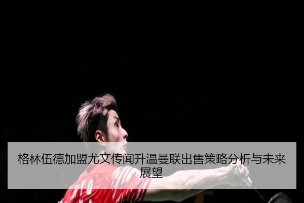 格林伍德加盟尤文传闻升温曼联出售策略分析与未来展望